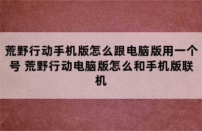 荒野行动手机版怎么跟电脑版用一个号 荒野行动电脑版怎么和手机版联机